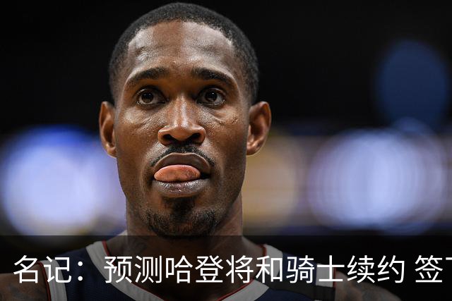 名记：预测哈登将和骑士续约 签下两年6500万-7000万美元的新合同